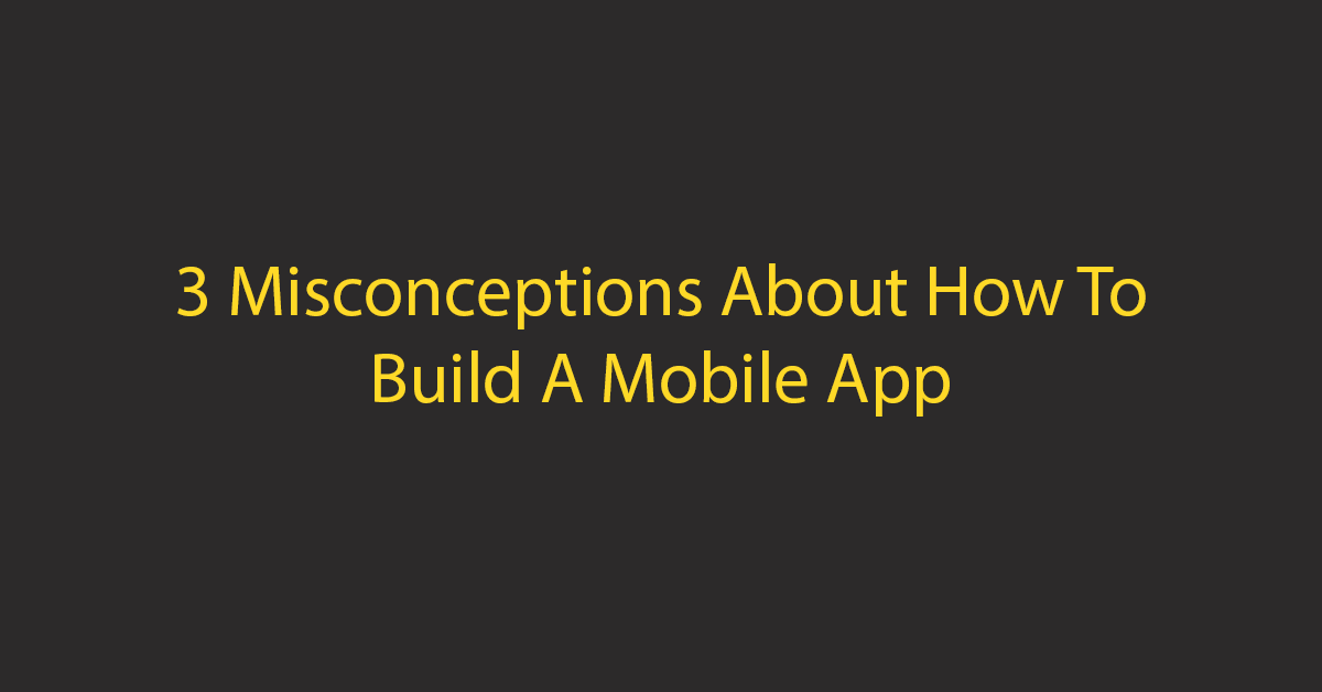 3 Misconceptions About How To Build A Mobile App
